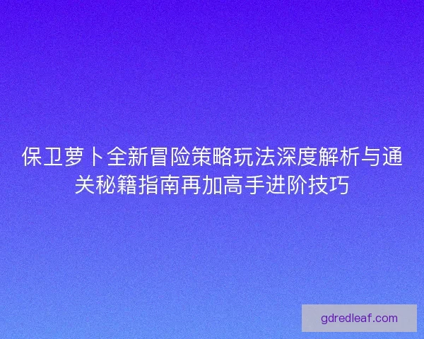 保卫萝卜全新冒险策略玩法深度解析与通关秘籍指南再加高手进阶技巧