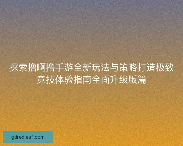 探索撸啊撸手游全新玩法与策略打造极致竞技体验指南全面升级版篇