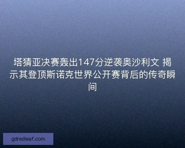 塔猜亚决赛轰出147分逆袭奥沙利文 揭示其登顶斯诺克世界公开赛背后的传奇瞬间