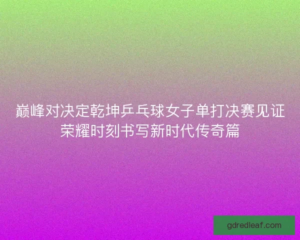 巅峰对决定乾坤乒乓球女子单打决赛见证荣耀时刻书写新时代传奇篇