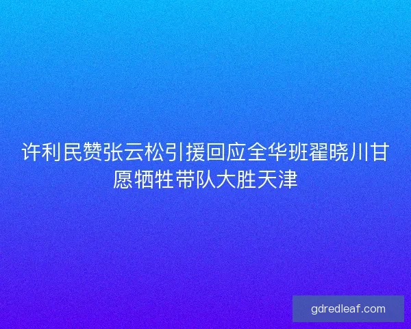 许利民赞张云松引援回应全华班翟晓川甘愿牺牲带队大胜天津