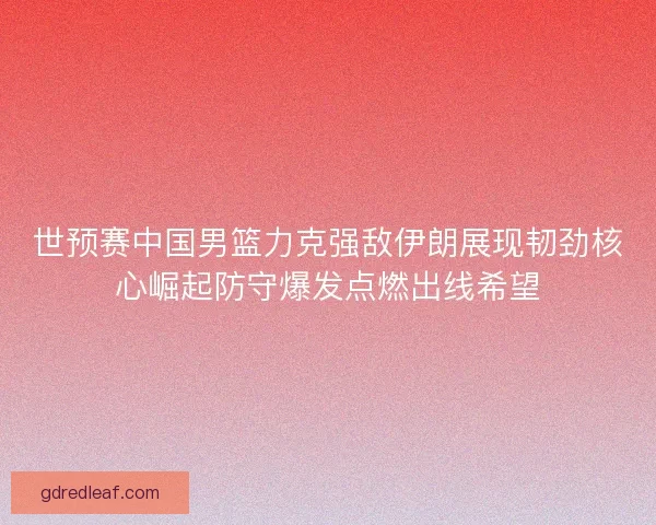 世预赛中国男篮力克强敌伊朗展现韧劲核心崛起防守爆发点燃出线希望 世预赛中国男篮力克强敌伊朗展现韧劲核心崛起防守爆发点燃出线希望