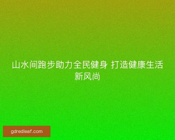 山水间跑步助力全民健身 打造健康生活新风尚 山水间跑步助力全民健身 打造健康生活新风尚