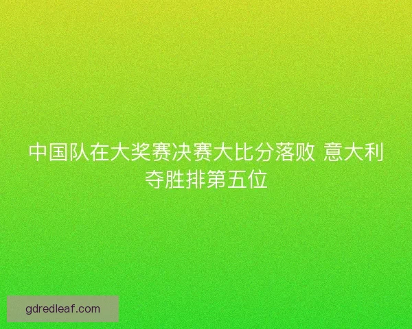 中国队在大奖赛决赛大比分落败 意大利夺胜排第五位 中国队在大奖赛决赛大比分落败 意大利夺胜排第五位