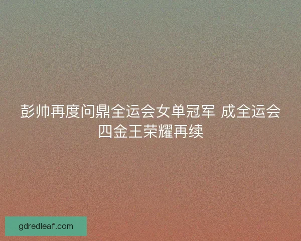 彭帅再度问鼎全运会女单冠军 成全运会四金王荣耀再续 彭帅再度问鼎全运会女单冠军 成全运会四金王荣耀再续