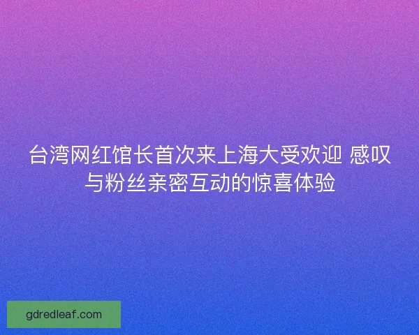 台湾网红馆长首次来上海大受欢迎 感叹与粉丝亲密互动的惊喜体验