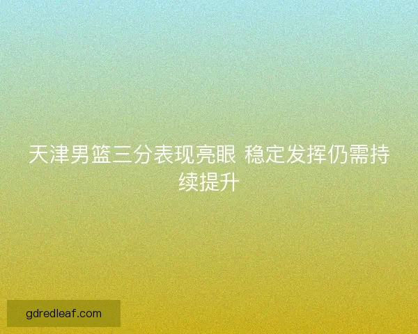 天津男篮三分表现亮眼 稳定发挥仍需持续提升