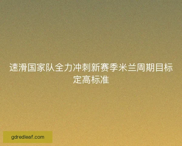 速滑国家队全力冲刺新赛季米兰周期目标定高标准