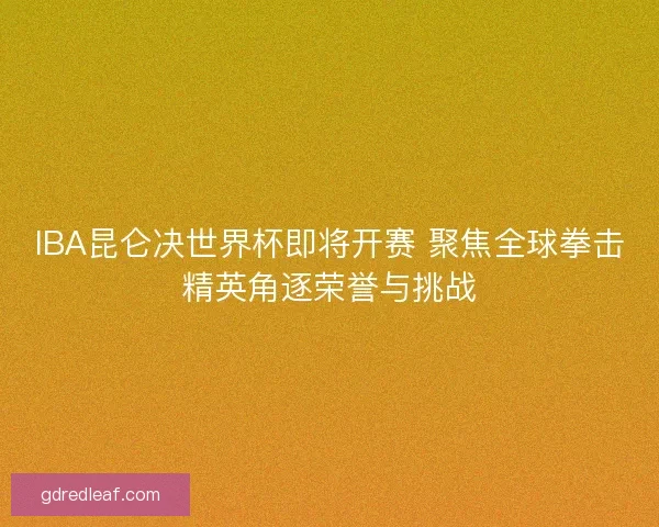 IBA昆仑决世界杯即将开赛 聚焦全球拳击精英角逐荣誉与挑战