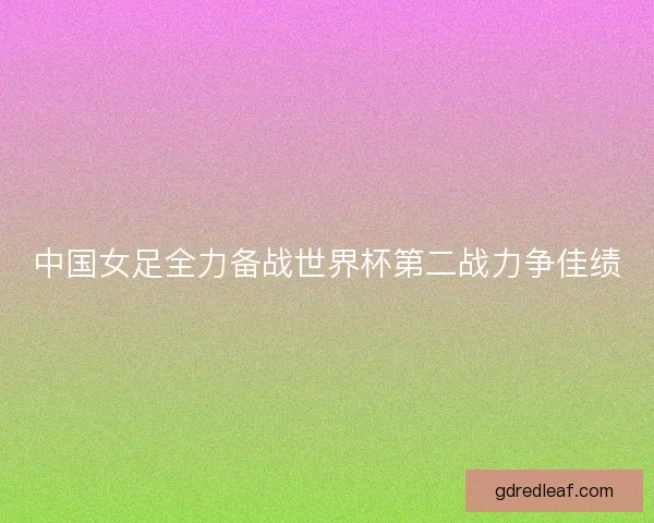 中国女足全力备战世界杯第二战力争佳绩