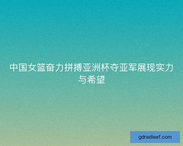 中国女篮奋力拼搏亚洲杯夺亚军展现实力与希望